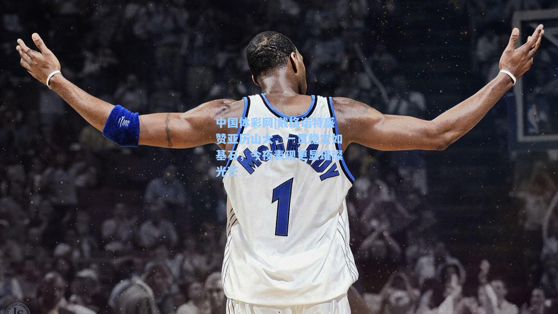 戴格诺特盛赞亚历山大，一贯稳定如基石，今夜表现更显璀璨光芒