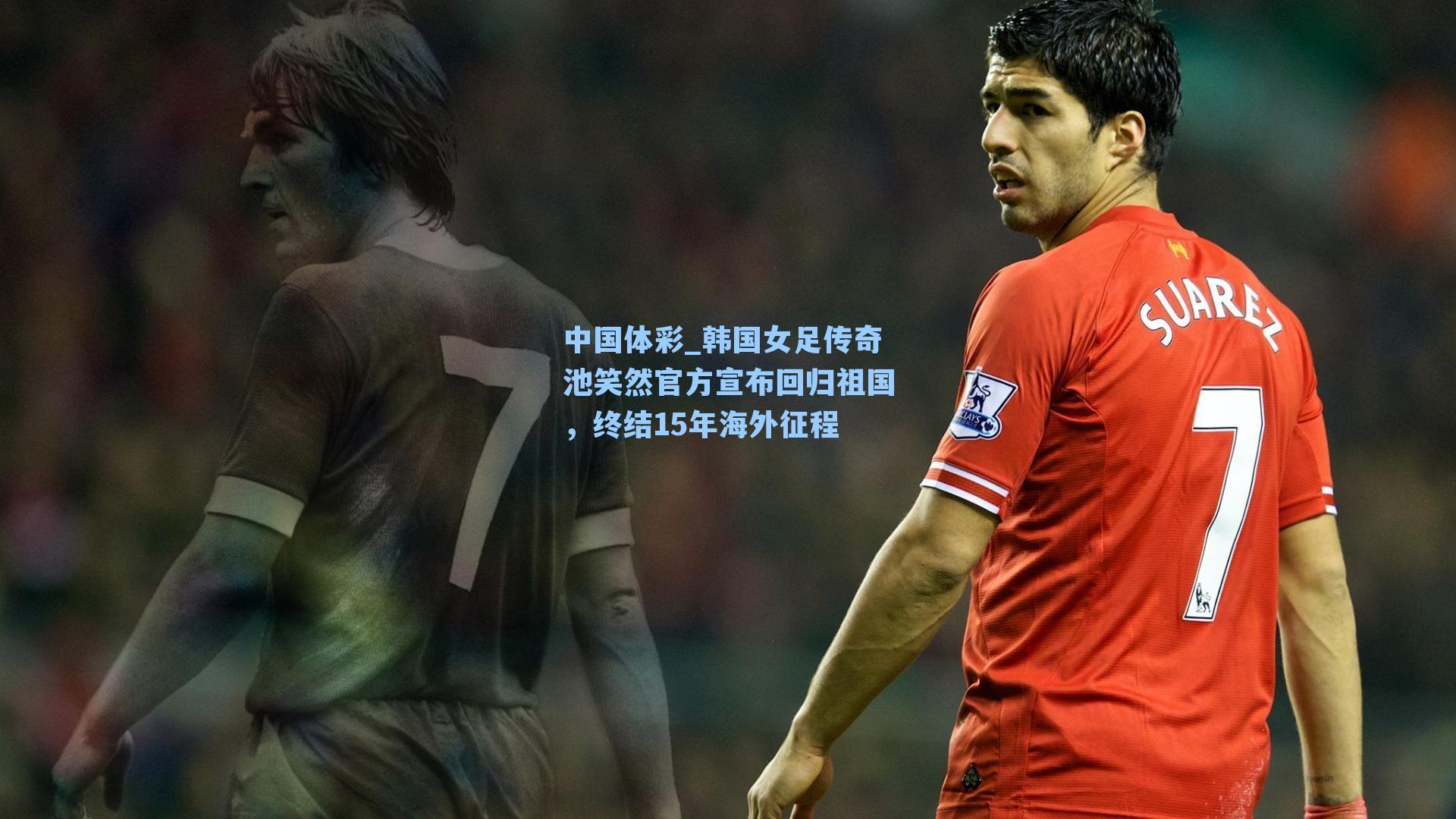 韩国女足传奇池笑然官方宣布回归祖国,终结15年海外征程